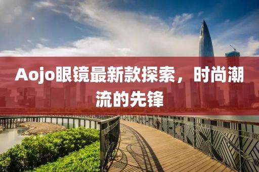 Aojo眼镜最新款探索，时尚潮流的先锋