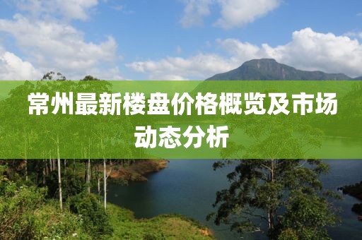 常州最新楼盘价格概览及市场动态分析