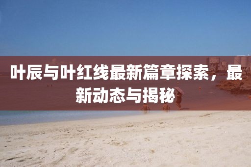 叶辰与叶红线最新篇章探索，最新动态与揭秘