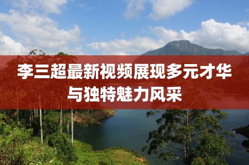 李三超最新视频展现多元才华与独特魅力风采