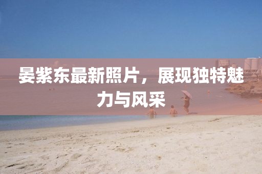 晏紫东最新照片，展现独特魅力与风采