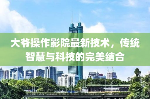 大爷操作影院最新技术，传统智慧与科技的完美结合
