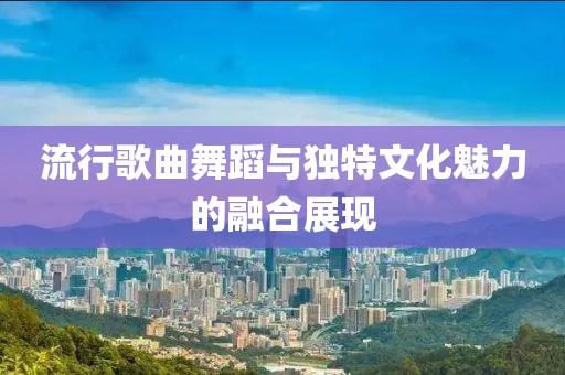 流行歌曲舞蹈与独特文化魅力的融合展现