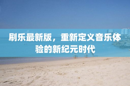 刷乐最新版，重新定义音乐体验的新纪元时代