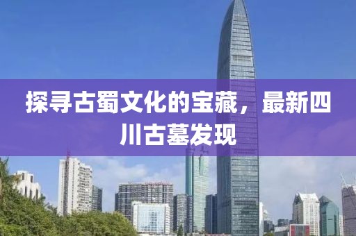 探寻古蜀文化的宝藏，最新四川古墓发现