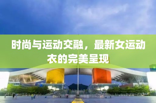 时尚与运动交融，最新女运动衣的完美呈现