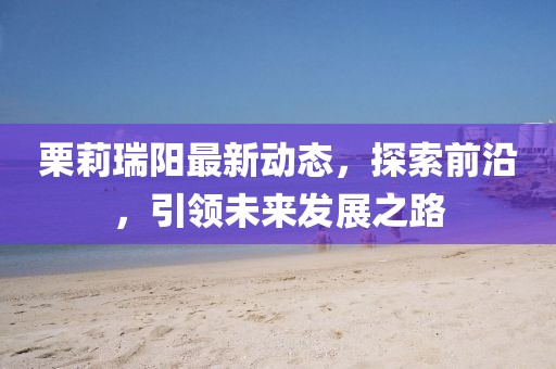 栗莉瑞阳最新动态，探索前沿，引领未来发展之路