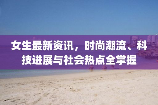 女生最新资讯，时尚潮流、科技进展与社会热点全掌握