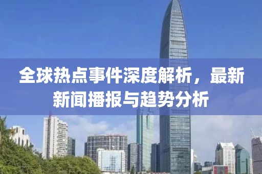 全球热点事件深度解析，最新新闻播报与趋势分析