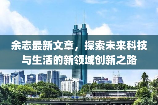余志最新文章，探索未来科技与生活的新领域创新之路