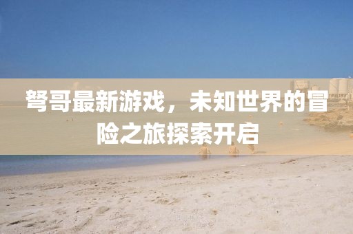 弩哥最新游戏，未知世界的冒险之旅探索开启