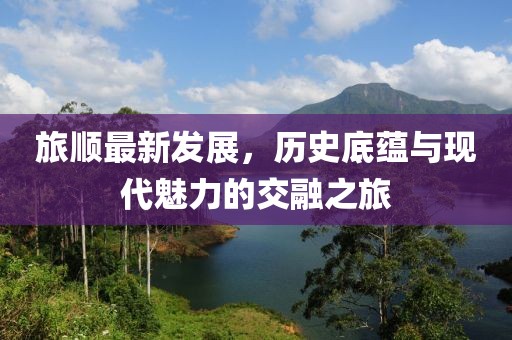 旅顺最新发展，历史底蕴与现代魅力的交融之旅