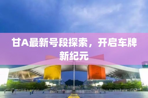 甘A最新号段探索，开启车牌新纪元