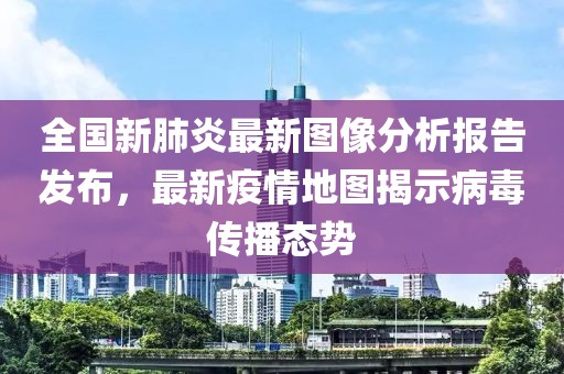 全国新肺炎最新图像分析报告发布，最新疫情地图揭示病毒传播态势
