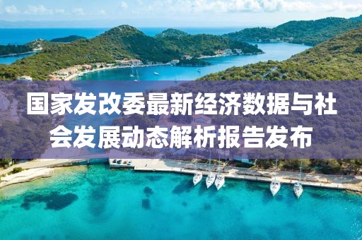 国家发改委最新经济数据与社会发展动态解析报告发布