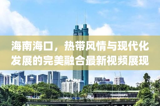 海南海口，热带风情与现代化发展的完美融合最新视频展现