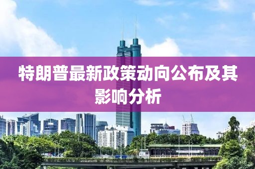 特朗普最新政策动向公布及其影响分析