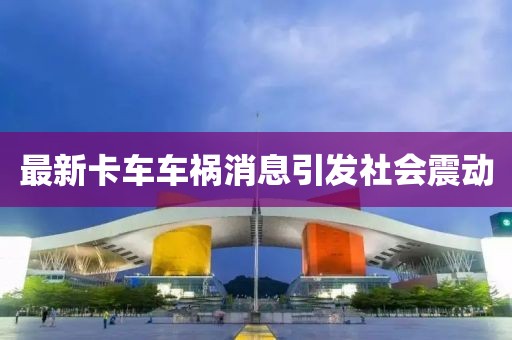 最新卡车车祸消息引发社会震动