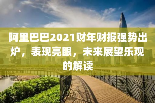 阿里巴巴2021财年财报强势出炉，表现亮眼，未来展望乐观的解读