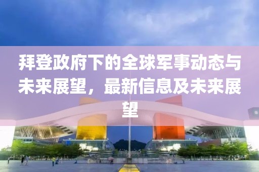 拜登政府下的全球军事动态与未来展望，最新信息及未来展望
