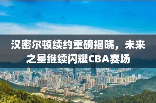汉密尔顿续约重磅揭晓，未来之星继续闪耀CBA赛场