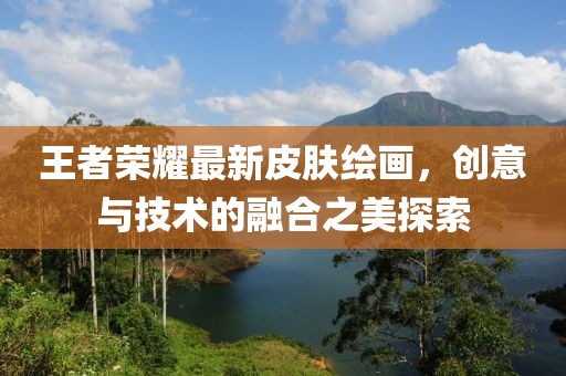 王者荣耀最新皮肤绘画，创意与技术的融合之美探索