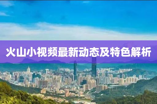火山小视频最新动态及特色解析