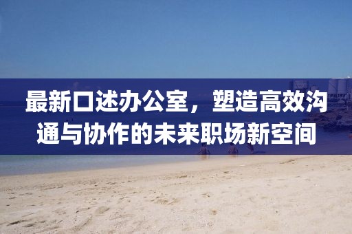 最新口述办公室，塑造高效沟通与协作的未来职场新空间