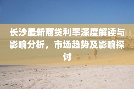 长沙最新商贷利率深度解读与影响分析，市场趋势及影响探讨