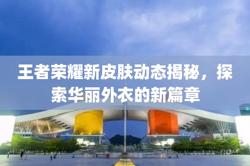 王者荣耀新皮肤动态揭秘，探索华丽外衣的新篇章