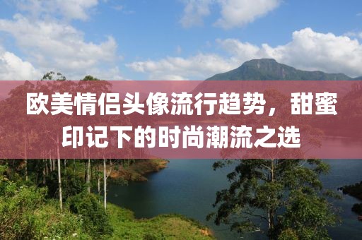 欧美情侣头像流行趋势，甜蜜印记下的时尚潮流之选