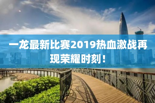 一龙最新比赛2019热血激战再现荣耀时刻！