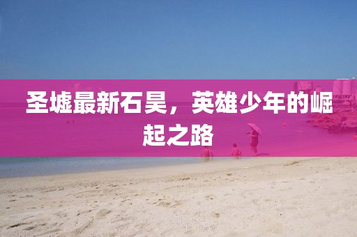 圣墟最新石昊，英雄少年的崛起之路
