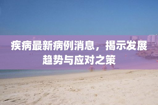 疾病最新病例消息，揭示发展趋势与应对之策