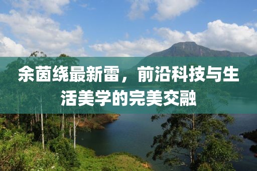 余茵绕最新雷，前沿科技与生活美学的完美交融