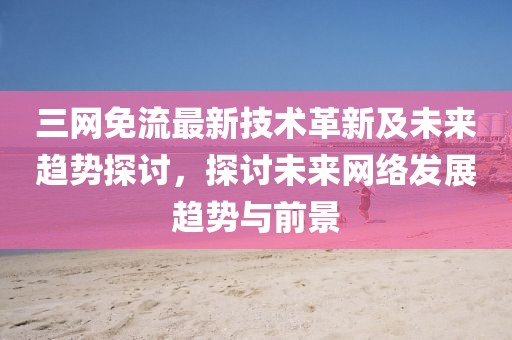 三网免流最新技术革新及未来趋势探讨，探讨未来网络发展趋势与前景