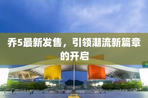 乔5最新发售，引领潮流新篇章的开启