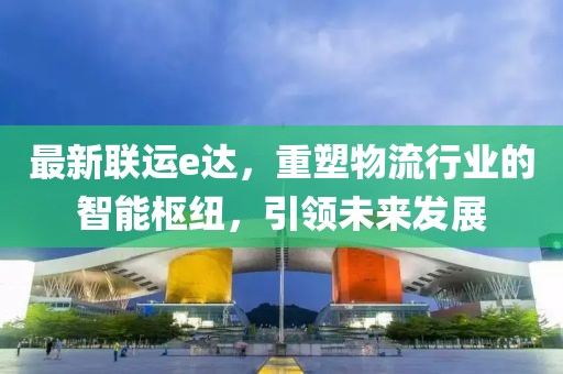 最新联运e达，重塑物流行业的智能枢纽，引领未来发展