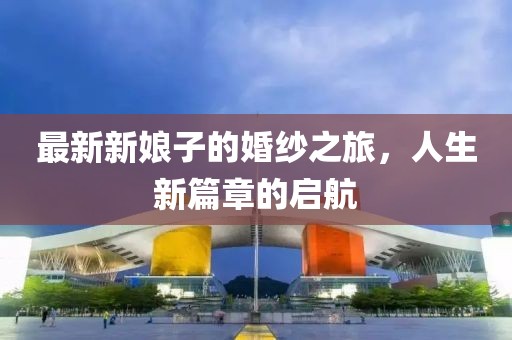 最新新娘子的婚纱之旅，人生新篇章的启航