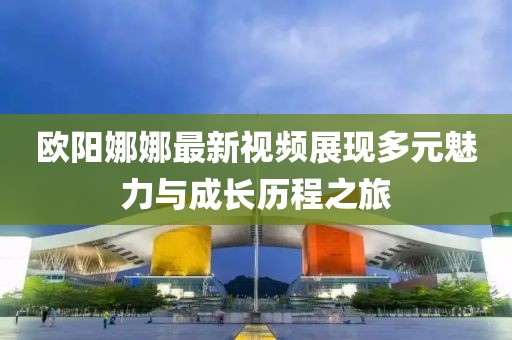 欧阳娜娜最新视频展现多元魅力与成长历程之旅