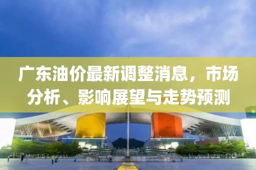 广东油价最新调整消息，市场分析、影响展望与走势预测