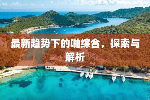 最新趋势下的啪综合，探索与解析