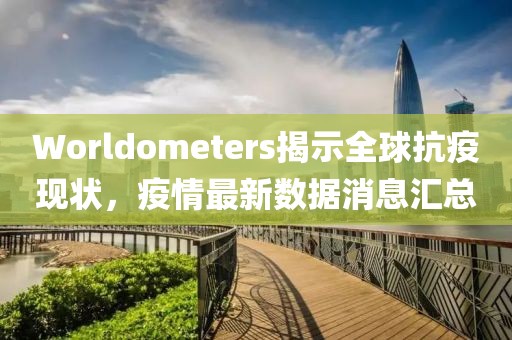 Worldometers揭示全球抗疫现状，疫情最新数据消息汇总
