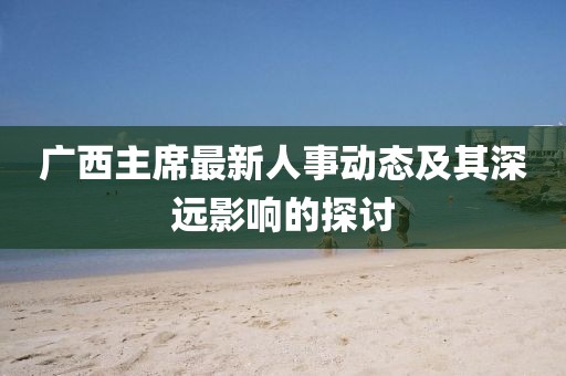 广西主席最新人事动态及其深远影响的探讨
