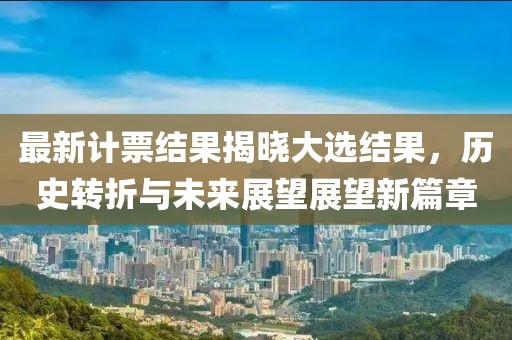 最新计票结果揭晓大选结果，历史转折与未来展望展望新篇章