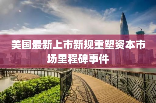 美国最新上市新规重塑资本市场里程碑事件