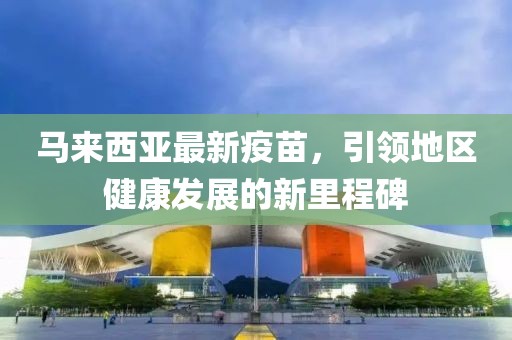 马来西亚最新疫苗，引领地区健康发展的新里程碑