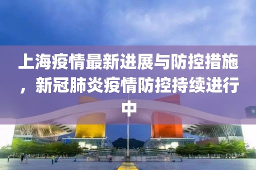 上海疫情最新进展与防控措施，新冠肺炎疫情防控持续进行中