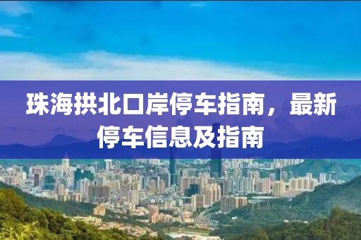 珠海拱北口岸停车指南，最新停车信息及指南