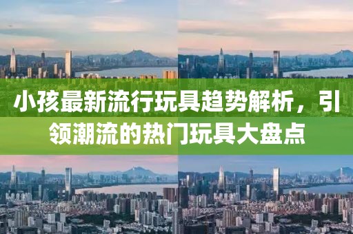 小孩最新流行玩具趋势解析，引领潮流的热门玩具大盘点
